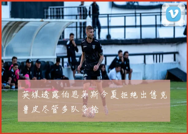 英媒透露伯恩茅斯今夏拒绝出售克鲁皮尽管多队争抢