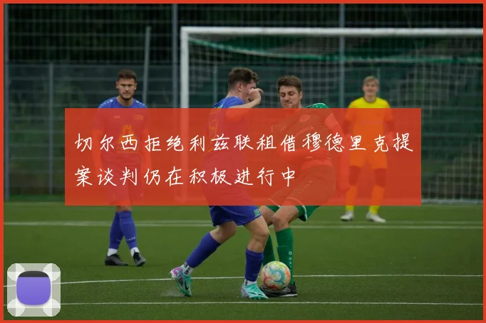 切尔西拒绝利兹联租借穆德里克提案谈判仍在积极进行中