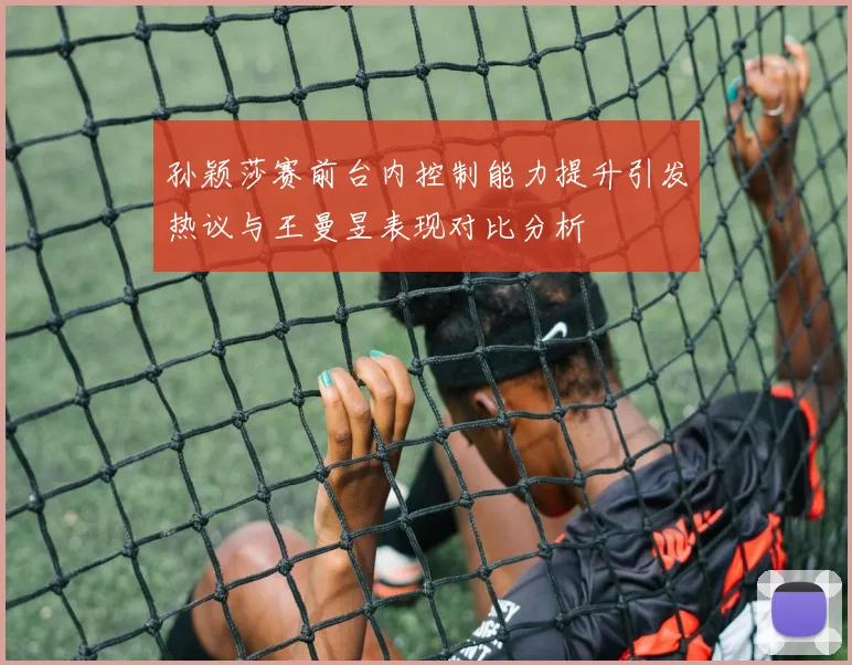 孙颖莎赛前台内控制能力提升引发热议与王曼昱表现对比分析