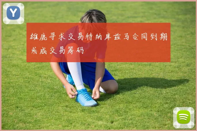雄鹿寻求交易特纳库兹马合同到期或成交易筹码