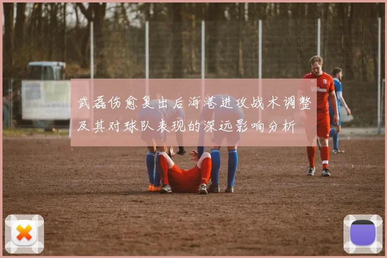 武磊伤愈复出后海港进攻战术调整及其对球队表现的深远影响分析