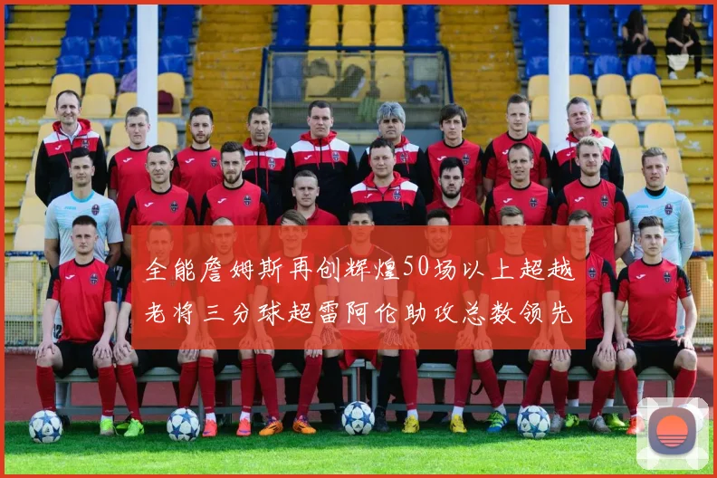 全能詹姆斯再创辉煌50场以上超越老将三分球超雷阿伦助攻总数领先隆多
