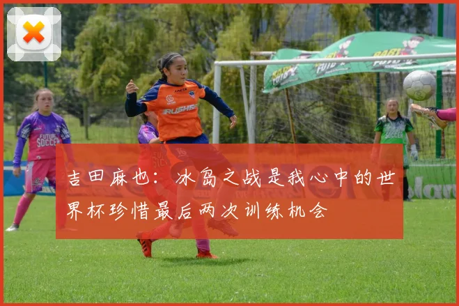 吉田麻也：冰岛之战是我心中的世界杯珍惜最后两次训练机会