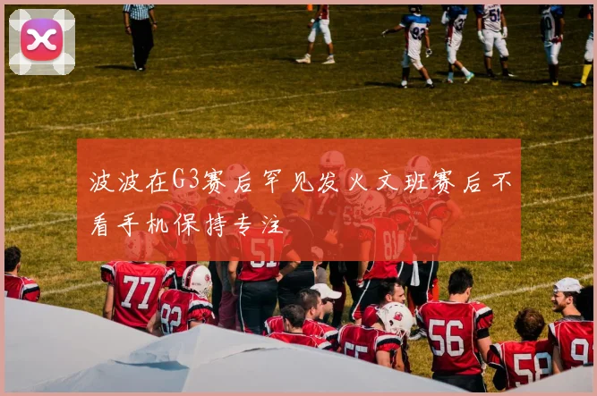 波波在G3赛后罕见发火文班赛后不看手机保持专注