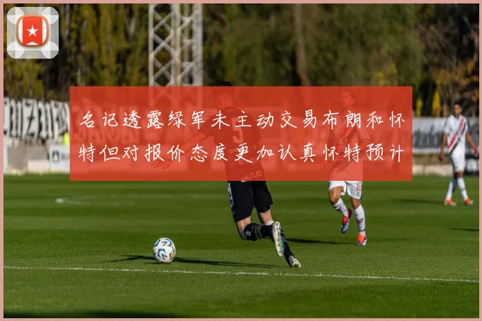 名记透露绿军未主动交易布朗和怀特但对报价态度更加认真怀特预计留队
