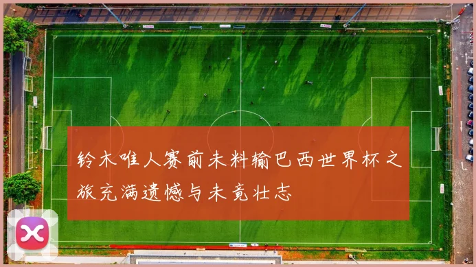 铃木唯人赛前未料输巴西世界杯之旅充满遗憾与未竟壮志