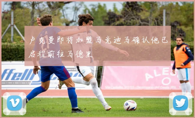 卢克曼即将加盟马竞迪马确认他已启程前往马德里
