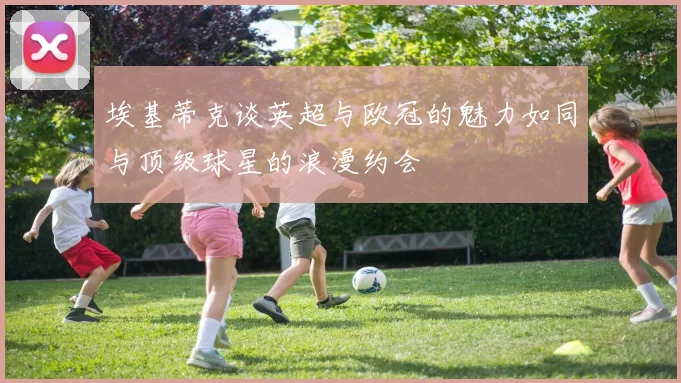 埃基蒂克谈英超与欧冠的魅力如同与顶级球星的浪漫约会