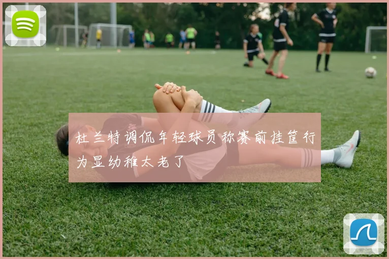 杜兰特调侃年轻球员称赛前挂筐行为显幼稚太老了