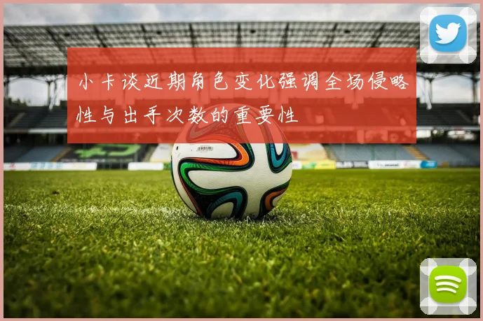 小卡谈近期角色变化强调全场侵略性与出手次数的重要性