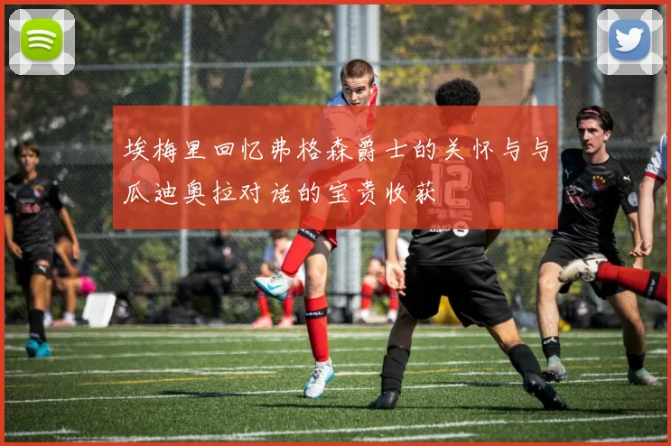 埃梅里回忆弗格森爵士的关怀与与瓜迪奥拉对话的宝贵收获