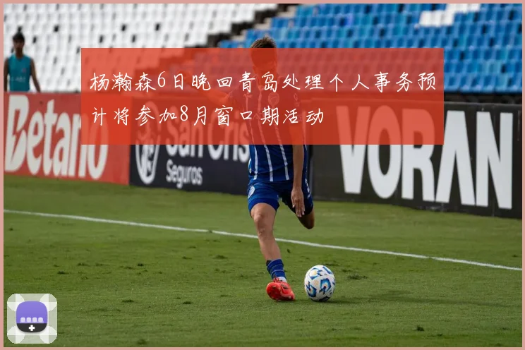 杨瀚森6日晚回青岛处理个人事务预计将参加8月窗口期活动