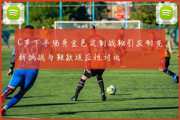 C罗下半场弃金色定制战靴引发耐克新挑战与鞋款适应性讨论