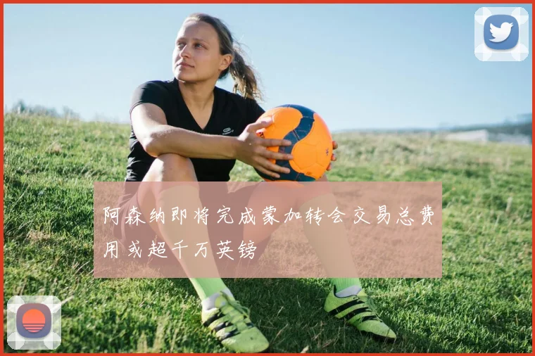 阿森纳即将完成蒙加转会交易总费用或超千万英镑
