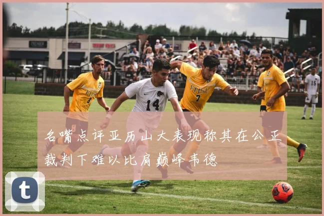 名嘴点评亚历山大表现称其在公正裁判下难以比肩巅峰韦德