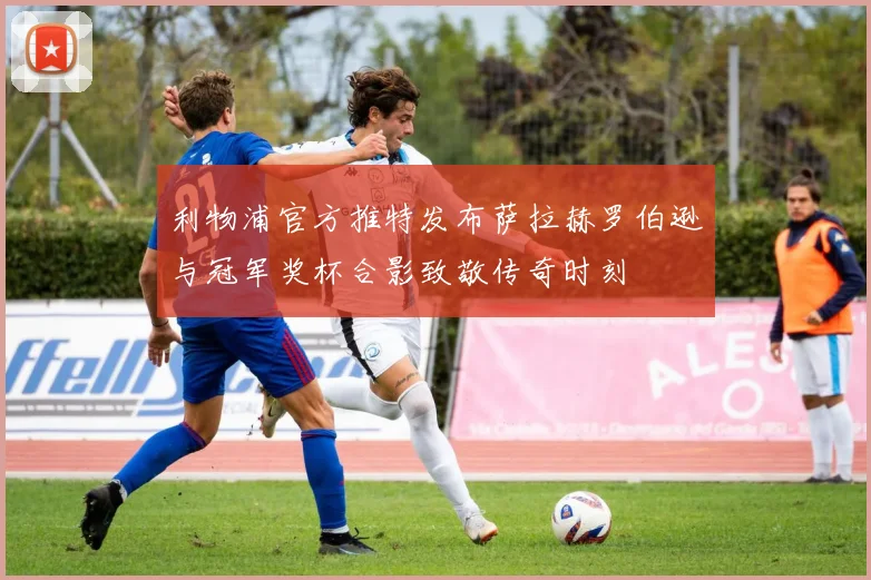 利物浦官方推特发布萨拉赫罗伯逊与冠军奖杯合影致敬传奇时刻