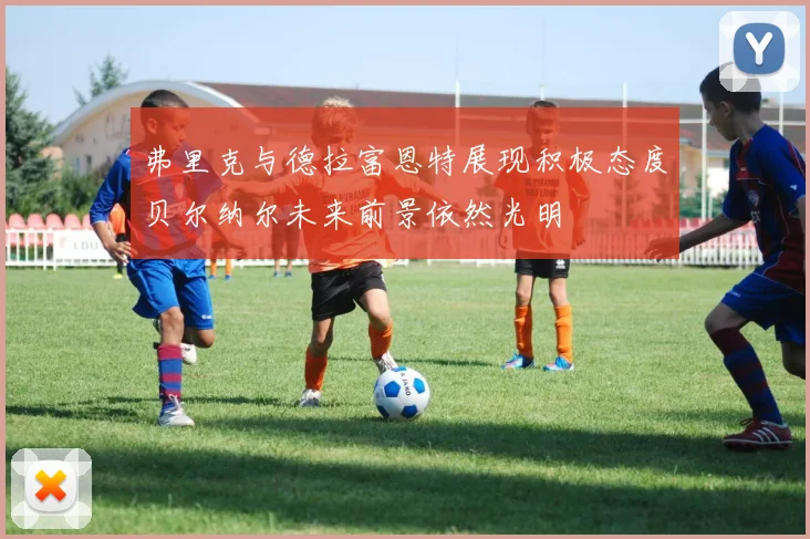 弗里克与德拉富恩特展现积极态度贝尔纳尔未来前景依然光明