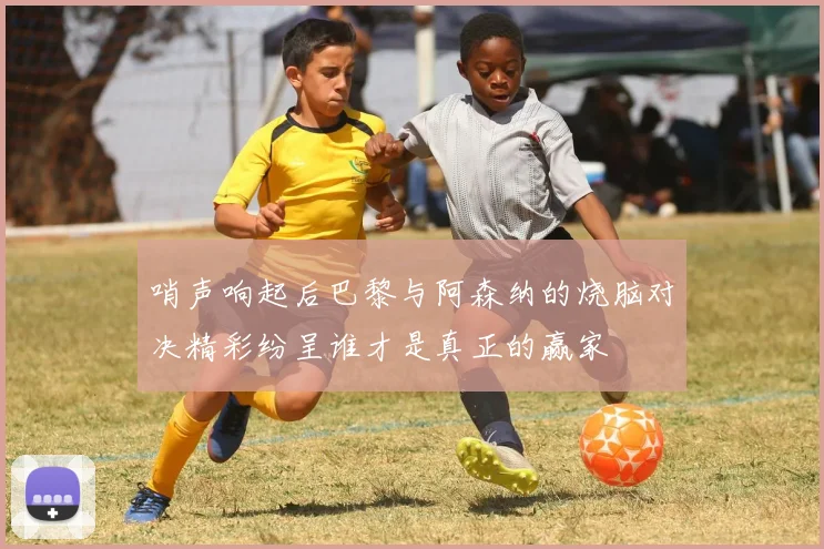 哨声响起后巴黎与阿森纳的烧脑对决精彩纷呈谁才是真正的赢家