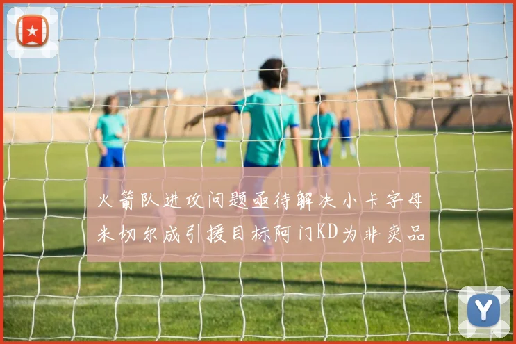 火箭队进攻问题亟待解决小卡字母米切尔成引援目标阿门KD为非卖品