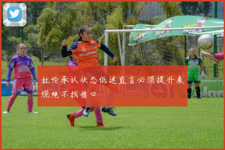 杜伦承认状态低迷直言必须提升表现绝不找借口