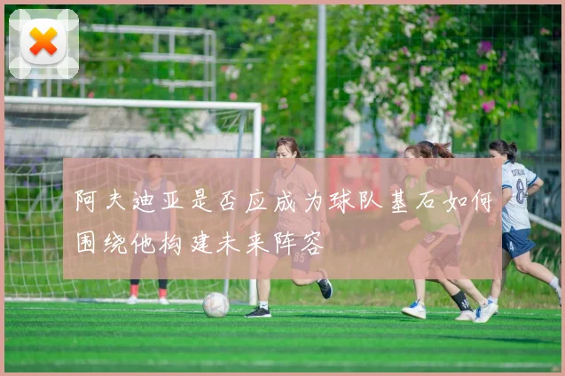 阿夫迪亚是否应成为球队基石如何围绕他构建未来阵容