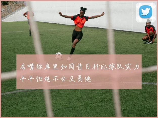 名嘴称库里如同昔日科比球队实力平平但绝不会交易他