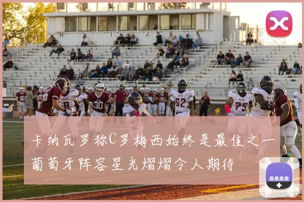 卡纳瓦罗称C罗梅西始终是最佳之一葡萄牙阵容星光熠熠令人期待
