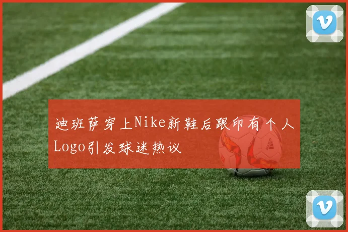 迪班萨穿上Nike新鞋后跟印有个人Logo引发球迷热议