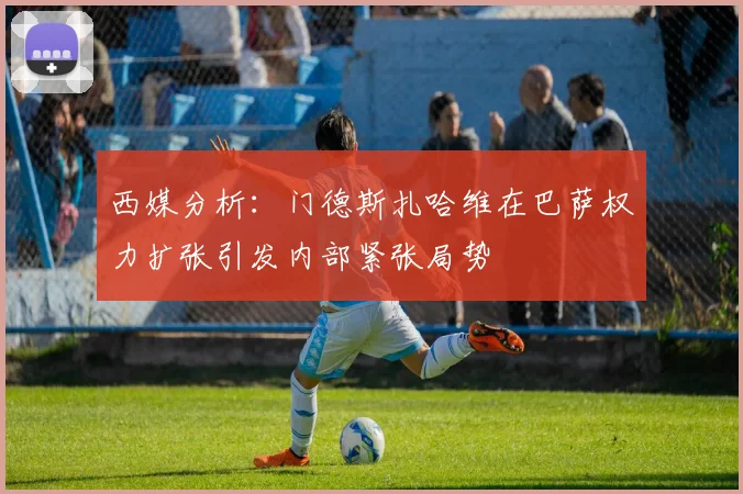 西媒分析：门德斯扎哈维在巴萨权力扩张引发内部紧张局势